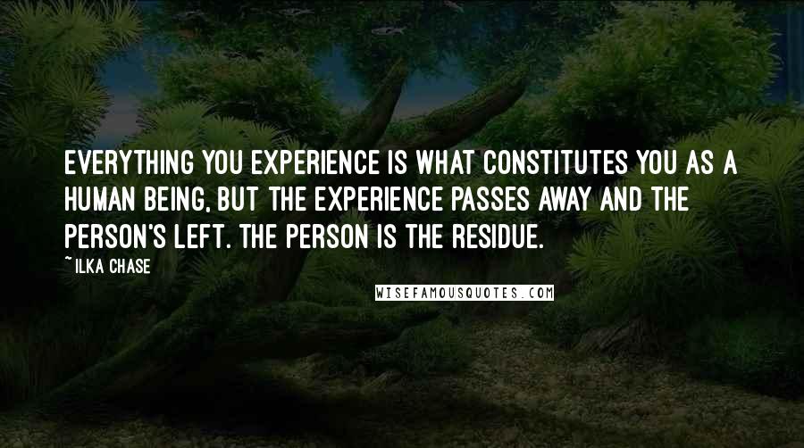 Ilka Chase Quotes: Everything you experience is what constitutes you as a human being, but the experience passes away and the person's left. The person is the residue.