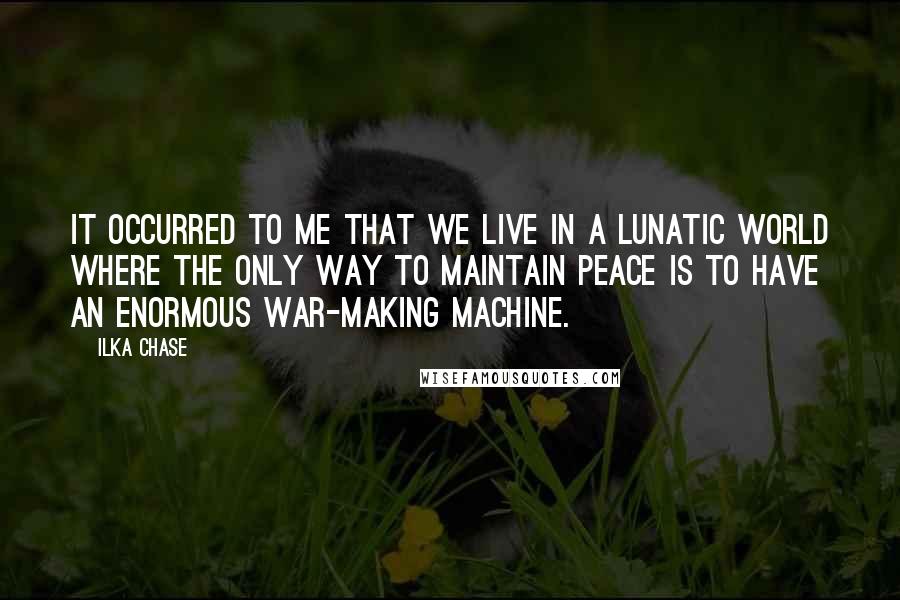 Ilka Chase Quotes: It occurred to me that we live in a lunatic world where the only way to maintain peace is to have an enormous war-making machine.