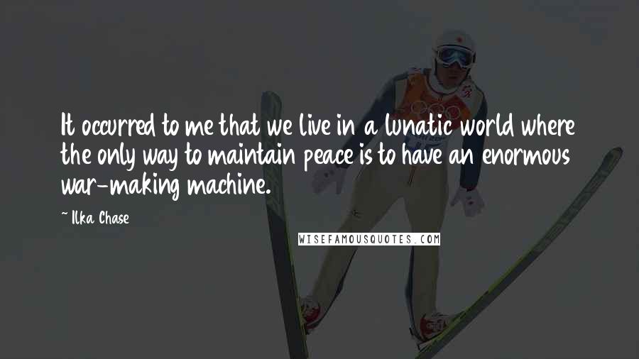 Ilka Chase Quotes: It occurred to me that we live in a lunatic world where the only way to maintain peace is to have an enormous war-making machine.