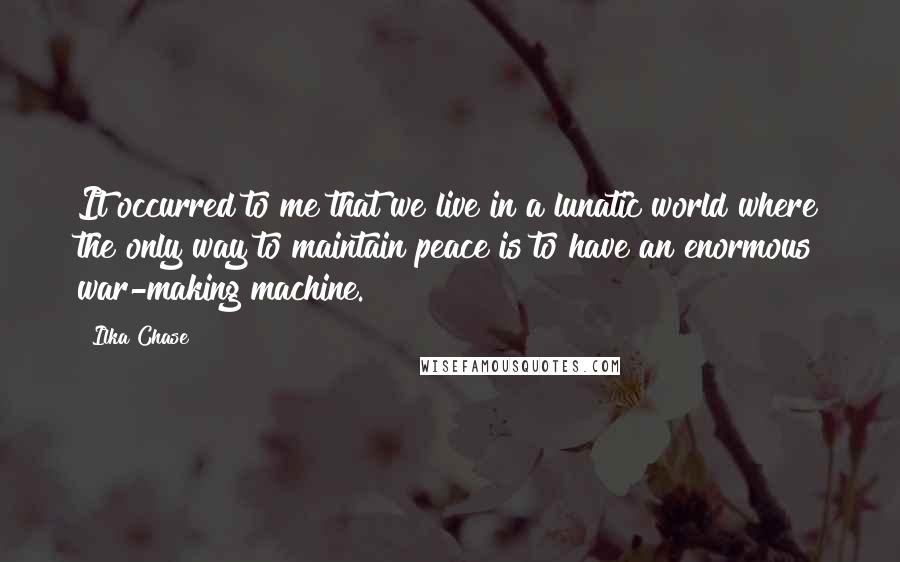 Ilka Chase Quotes: It occurred to me that we live in a lunatic world where the only way to maintain peace is to have an enormous war-making machine.