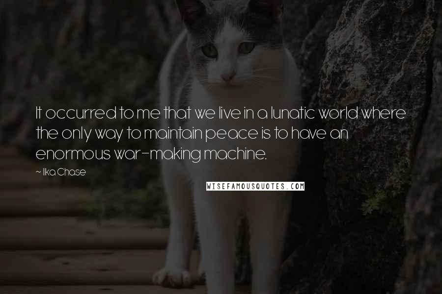 Ilka Chase Quotes: It occurred to me that we live in a lunatic world where the only way to maintain peace is to have an enormous war-making machine.