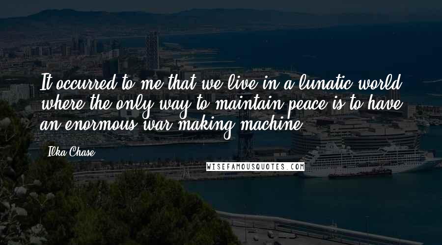 Ilka Chase Quotes: It occurred to me that we live in a lunatic world where the only way to maintain peace is to have an enormous war-making machine.