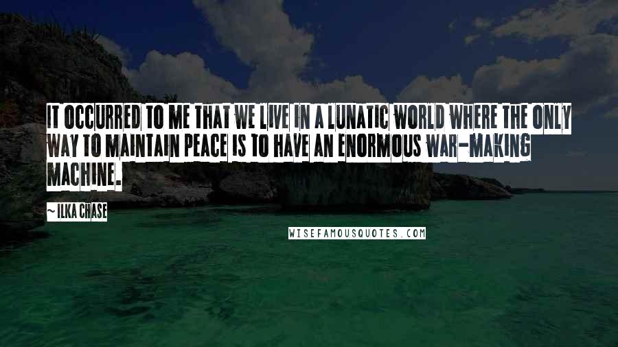 Ilka Chase Quotes: It occurred to me that we live in a lunatic world where the only way to maintain peace is to have an enormous war-making machine.