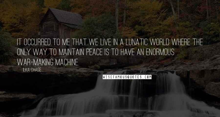 Ilka Chase Quotes: It occurred to me that we live in a lunatic world where the only way to maintain peace is to have an enormous war-making machine.