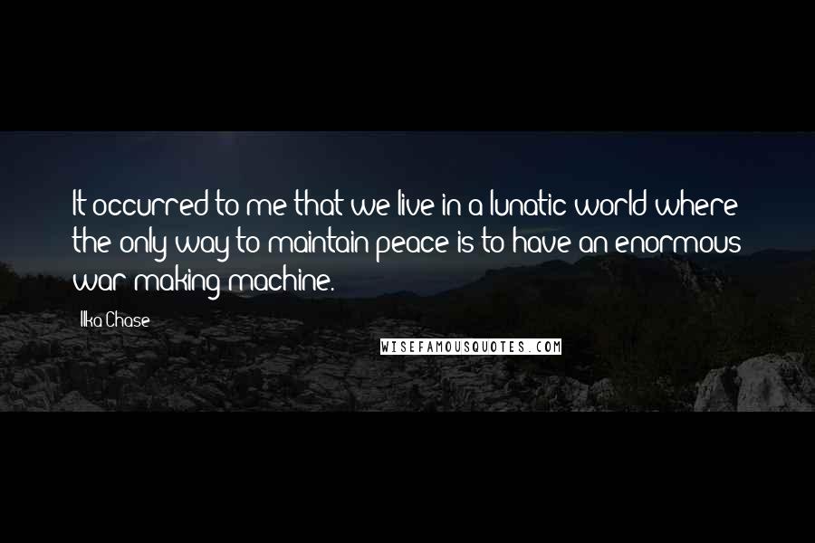 Ilka Chase Quotes: It occurred to me that we live in a lunatic world where the only way to maintain peace is to have an enormous war-making machine.