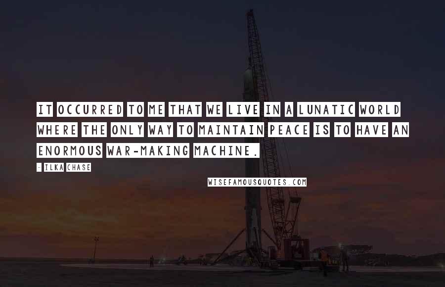 Ilka Chase Quotes: It occurred to me that we live in a lunatic world where the only way to maintain peace is to have an enormous war-making machine.