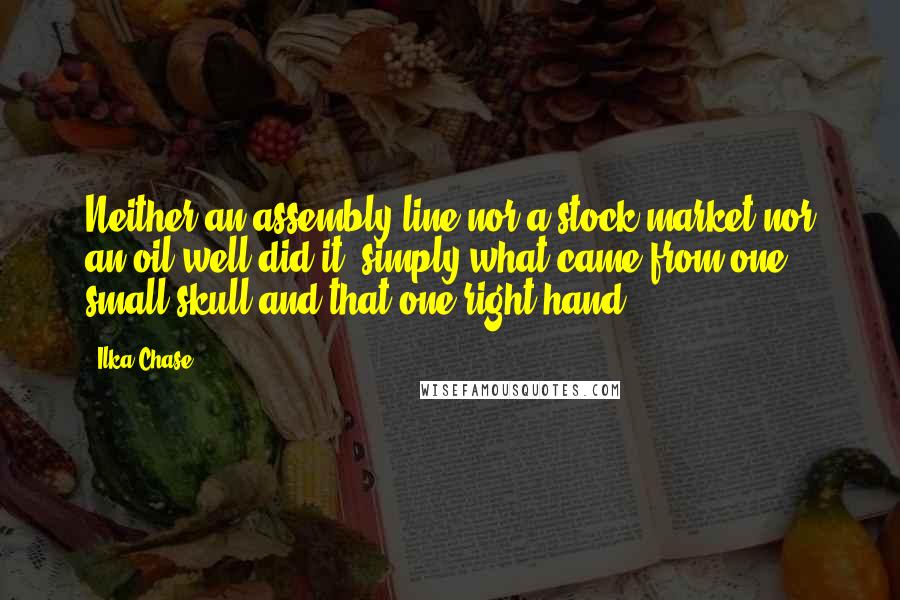 Ilka Chase Quotes: Neither an assembly line nor a stock market nor an oil well did it, simply what came from one small skull and that one right hand.