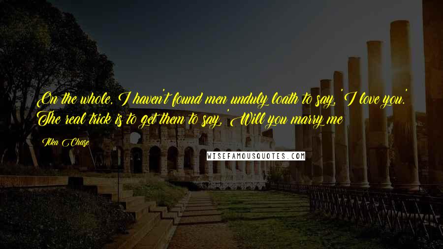 Ilka Chase Quotes: On the whole, I haven't found men unduly loath to say, 'I love you.' The real trick is to get them to say, 'Will you marry me?