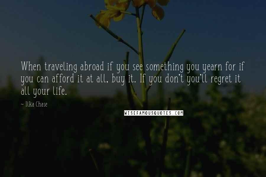 Ilka Chase Quotes: When traveling abroad if you see something you yearn for if you can afford it at all, buy it. If you don't you'll regret it all your life.