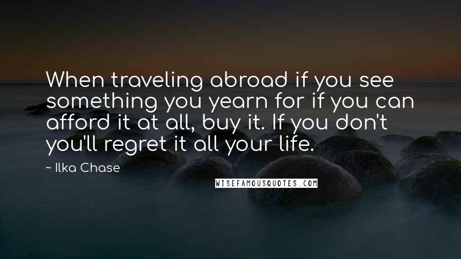 Ilka Chase Quotes: When traveling abroad if you see something you yearn for if you can afford it at all, buy it. If you don't you'll regret it all your life.