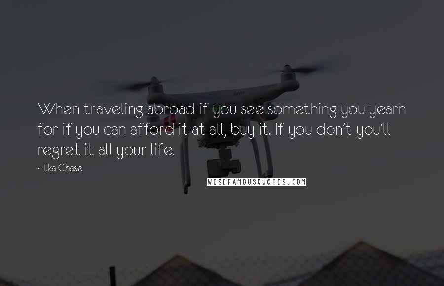 Ilka Chase Quotes: When traveling abroad if you see something you yearn for if you can afford it at all, buy it. If you don't you'll regret it all your life.