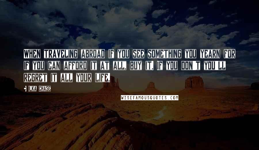 Ilka Chase Quotes: When traveling abroad if you see something you yearn for if you can afford it at all, buy it. If you don't you'll regret it all your life.