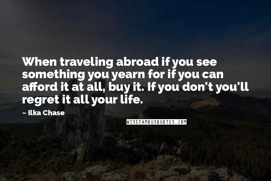 Ilka Chase Quotes: When traveling abroad if you see something you yearn for if you can afford it at all, buy it. If you don't you'll regret it all your life.