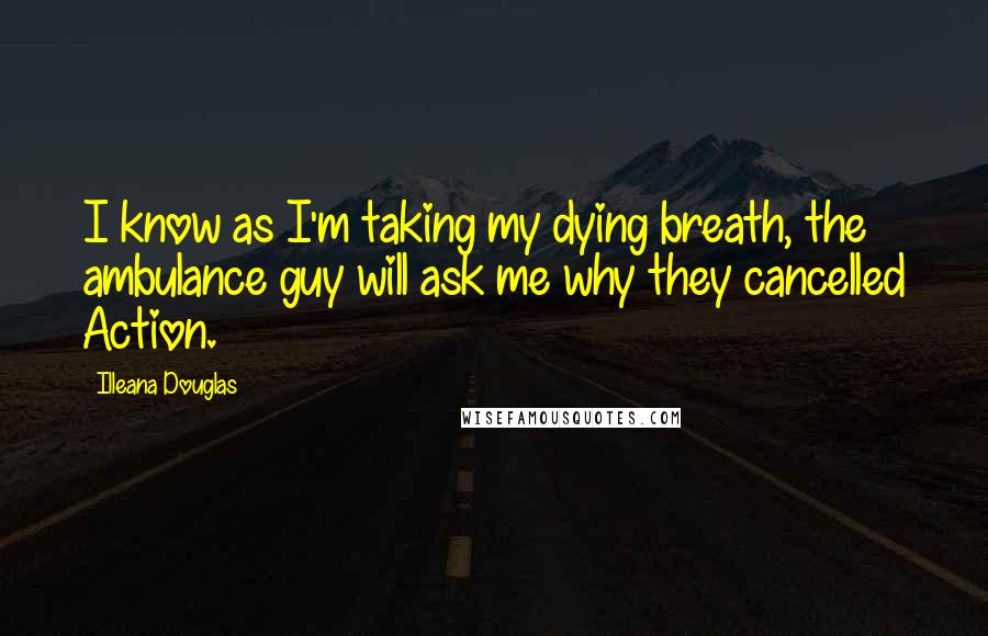 Illeana Douglas Quotes: I know as I'm taking my dying breath, the ambulance guy will ask me why they cancelled Action.