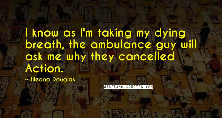 Illeana Douglas Quotes: I know as I'm taking my dying breath, the ambulance guy will ask me why they cancelled Action.