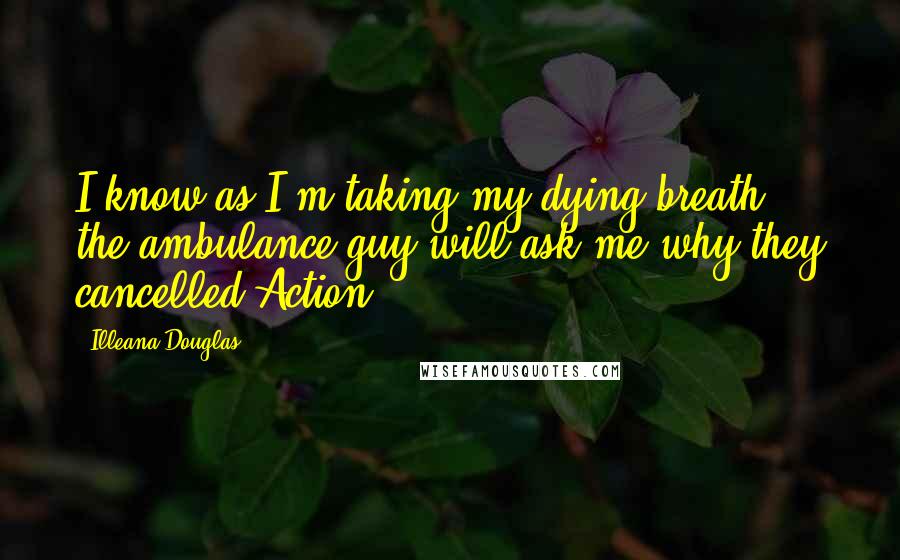 Illeana Douglas Quotes: I know as I'm taking my dying breath, the ambulance guy will ask me why they cancelled Action.