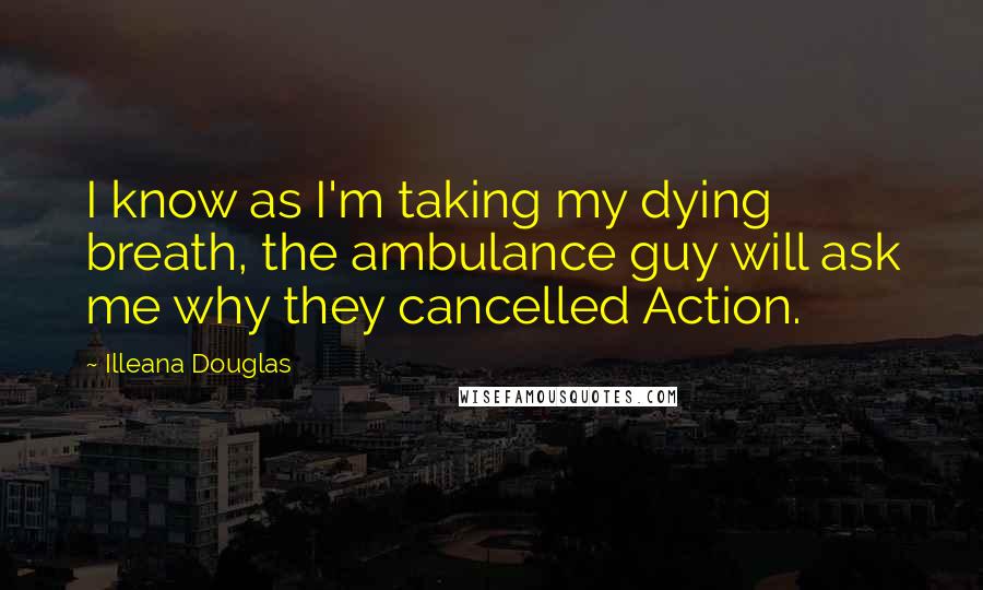 Illeana Douglas Quotes: I know as I'm taking my dying breath, the ambulance guy will ask me why they cancelled Action.