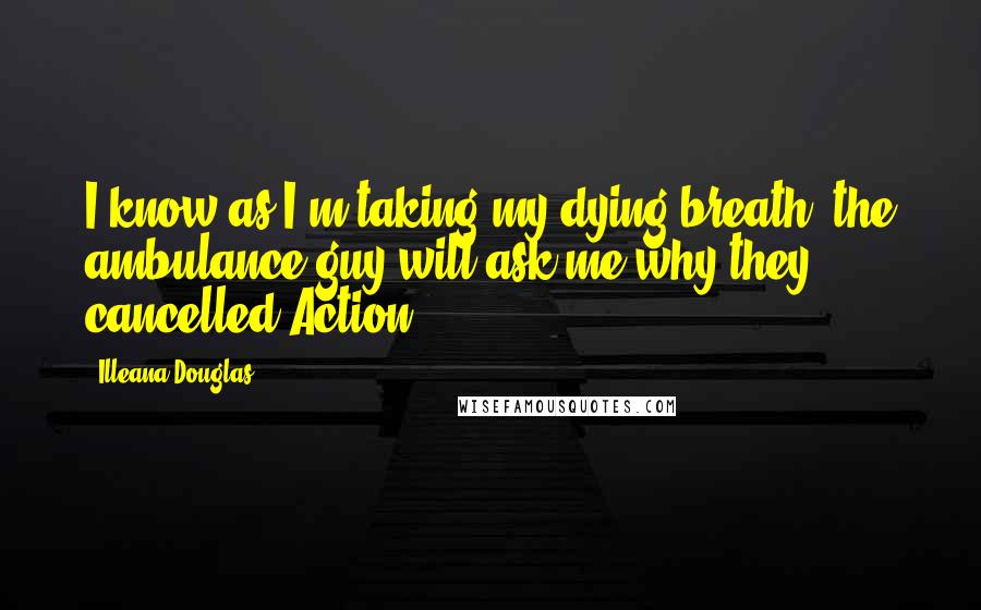 Illeana Douglas Quotes: I know as I'm taking my dying breath, the ambulance guy will ask me why they cancelled Action.