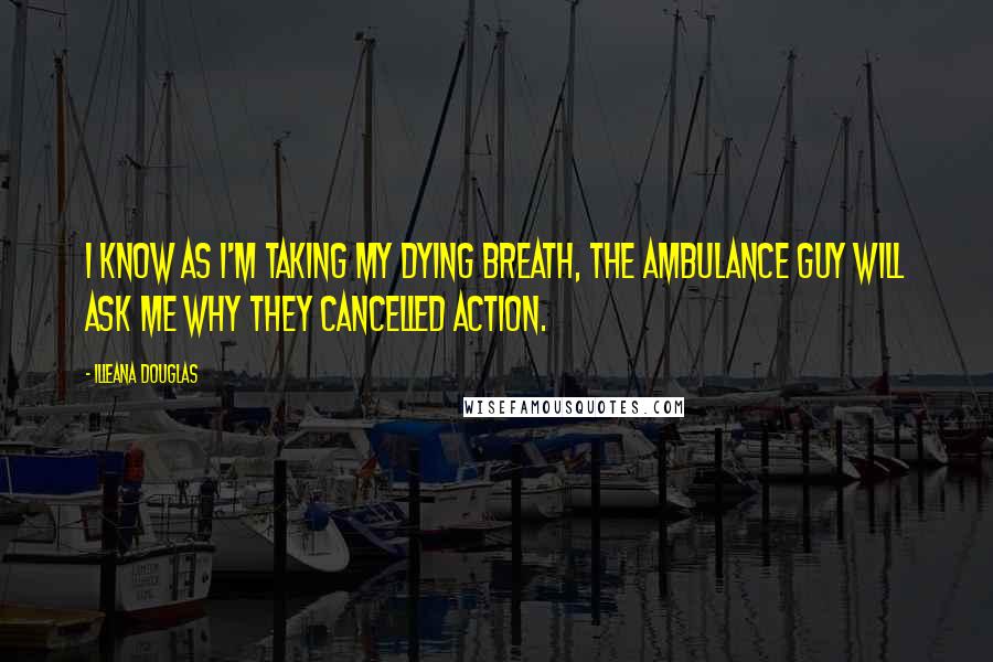 Illeana Douglas Quotes: I know as I'm taking my dying breath, the ambulance guy will ask me why they cancelled Action.