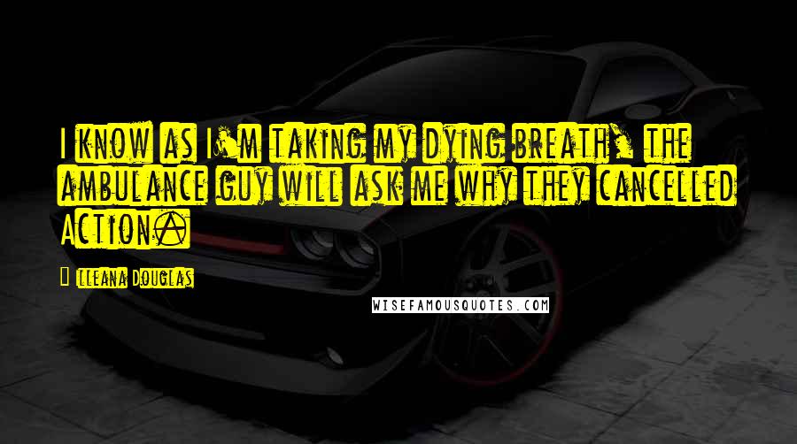 Illeana Douglas Quotes: I know as I'm taking my dying breath, the ambulance guy will ask me why they cancelled Action.