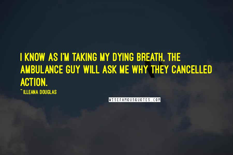 Illeana Douglas Quotes: I know as I'm taking my dying breath, the ambulance guy will ask me why they cancelled Action.