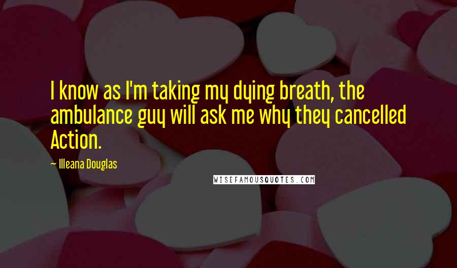 Illeana Douglas Quotes: I know as I'm taking my dying breath, the ambulance guy will ask me why they cancelled Action.