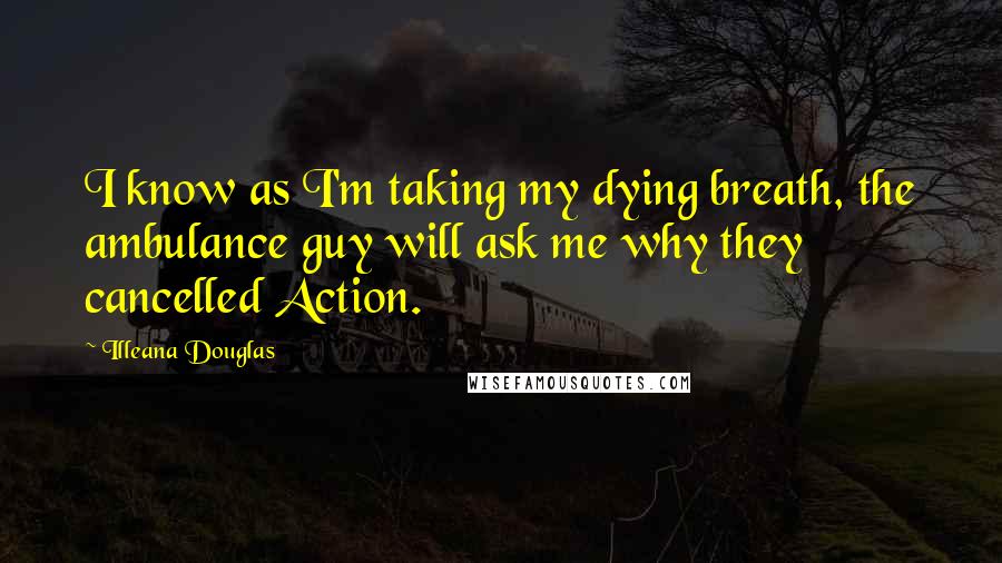 Illeana Douglas Quotes: I know as I'm taking my dying breath, the ambulance guy will ask me why they cancelled Action.