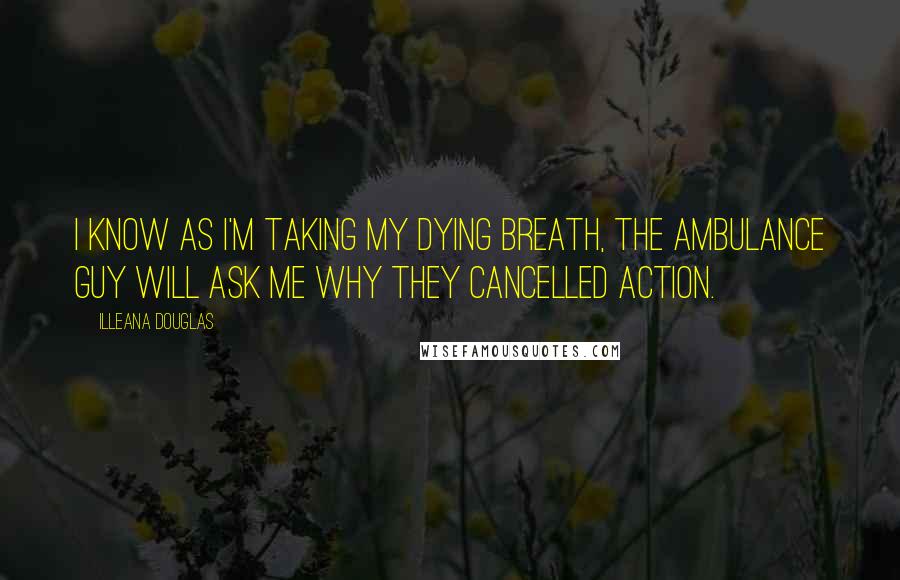 Illeana Douglas Quotes: I know as I'm taking my dying breath, the ambulance guy will ask me why they cancelled Action.