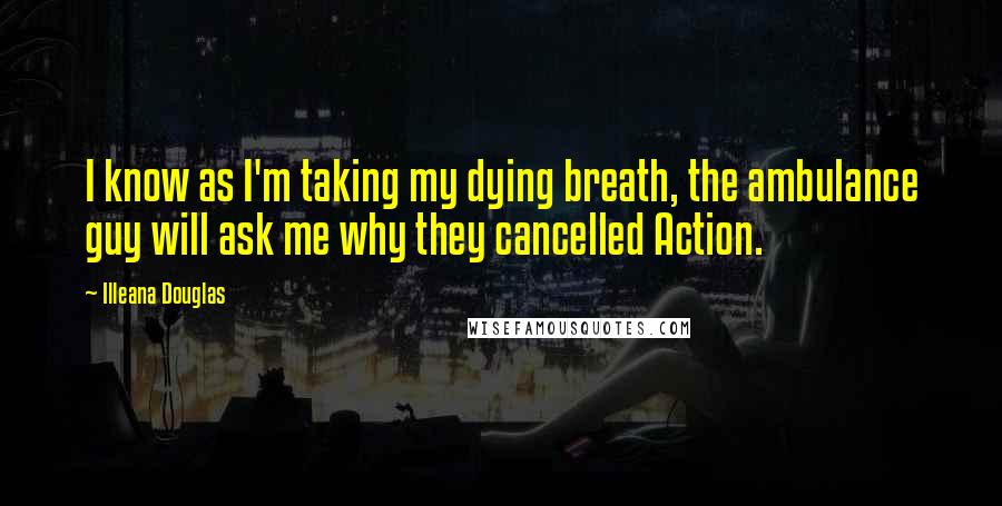 Illeana Douglas Quotes: I know as I'm taking my dying breath, the ambulance guy will ask me why they cancelled Action.