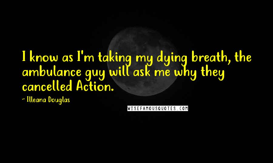 Illeana Douglas Quotes: I know as I'm taking my dying breath, the ambulance guy will ask me why they cancelled Action.