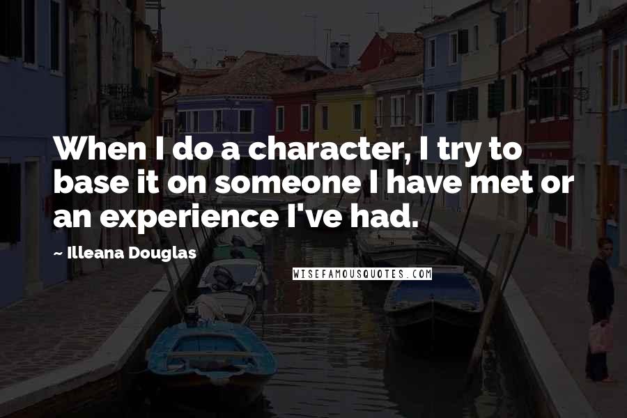 Illeana Douglas Quotes: When I do a character, I try to base it on someone I have met or an experience I've had.