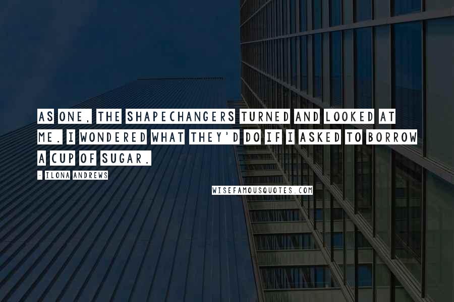 Ilona Andrews Quotes: As one, the shapechangers turned and looked at me. I wondered what they'd do if I asked to borrow a cup of sugar.