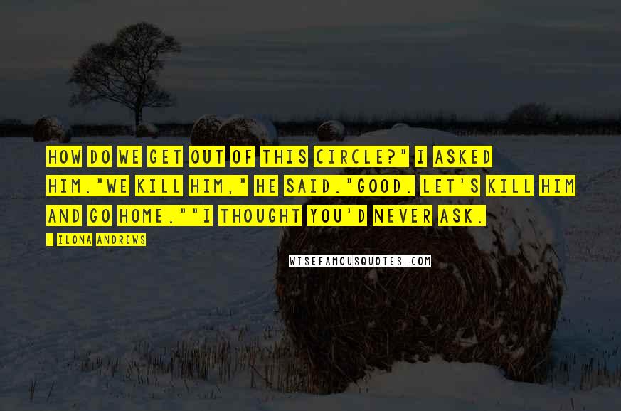Ilona Andrews Quotes: How do we get out of this circle?" I asked him."We kill him," he said."Good. Let's kill him and go home.""I thought you'd never ask.