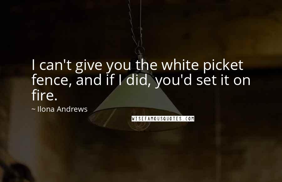 Ilona Andrews Quotes: I can't give you the white picket fence, and if I did, you'd set it on fire.
