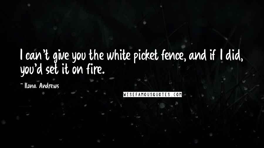 Ilona Andrews Quotes: I can't give you the white picket fence, and if I did, you'd set it on fire.