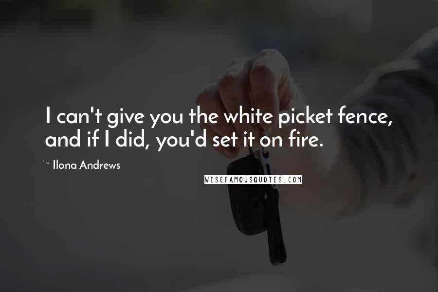 Ilona Andrews Quotes: I can't give you the white picket fence, and if I did, you'd set it on fire.