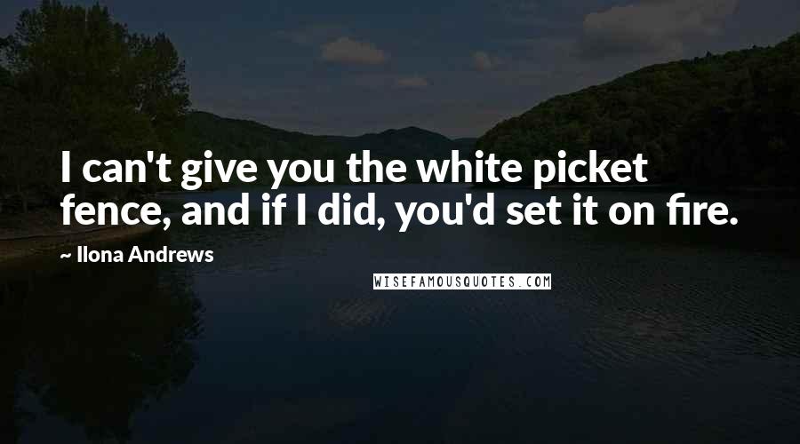 Ilona Andrews Quotes: I can't give you the white picket fence, and if I did, you'd set it on fire.