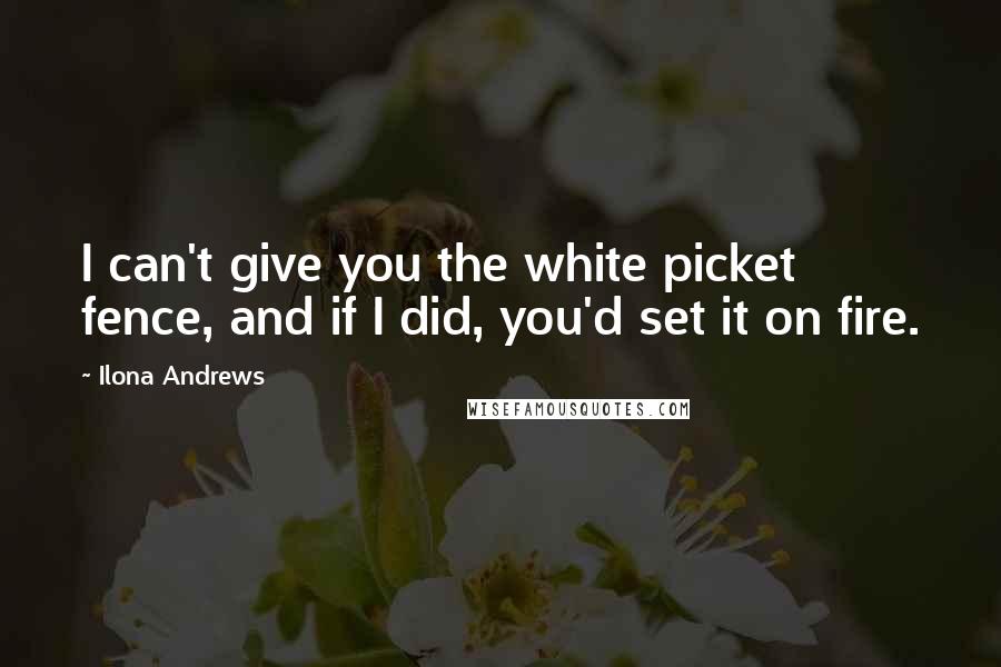 Ilona Andrews Quotes: I can't give you the white picket fence, and if I did, you'd set it on fire.