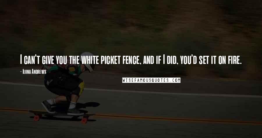 Ilona Andrews Quotes: I can't give you the white picket fence, and if I did, you'd set it on fire.
