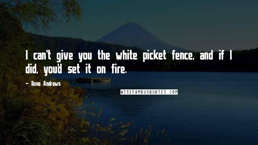 Ilona Andrews Quotes: I can't give you the white picket fence, and if I did, you'd set it on fire.