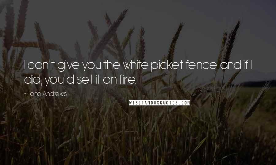 Ilona Andrews Quotes: I can't give you the white picket fence, and if I did, you'd set it on fire.