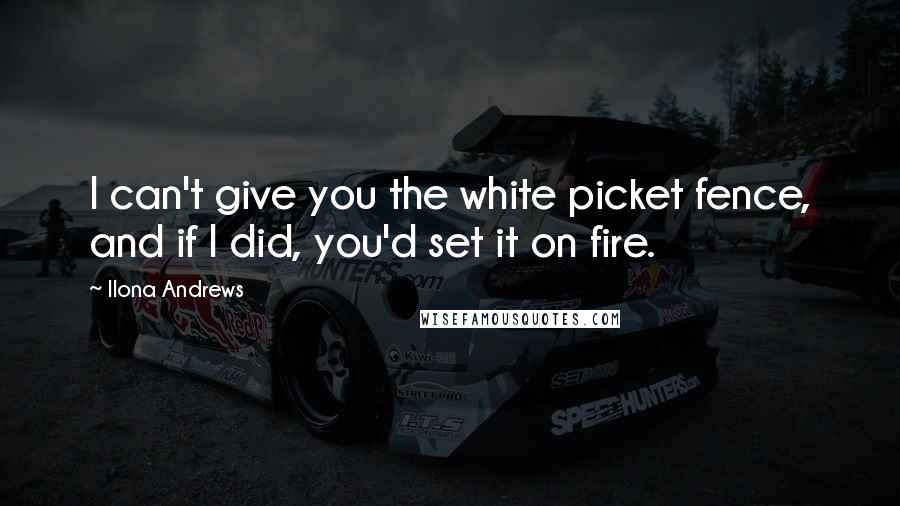 Ilona Andrews Quotes: I can't give you the white picket fence, and if I did, you'd set it on fire.