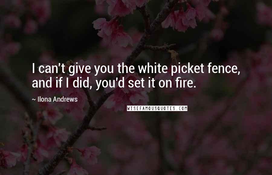 Ilona Andrews Quotes: I can't give you the white picket fence, and if I did, you'd set it on fire.
