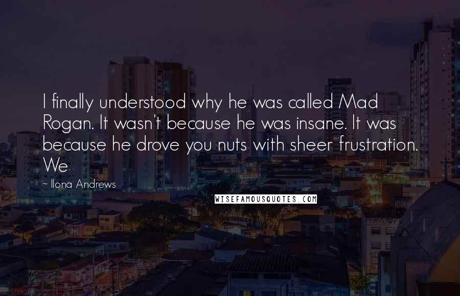 Ilona Andrews Quotes: I finally understood why he was called Mad Rogan. It wasn't because he was insane. It was because he drove you nuts with sheer frustration. We