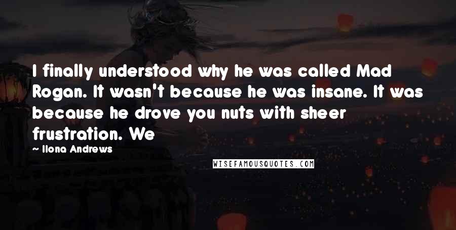 Ilona Andrews Quotes: I finally understood why he was called Mad Rogan. It wasn't because he was insane. It was because he drove you nuts with sheer frustration. We