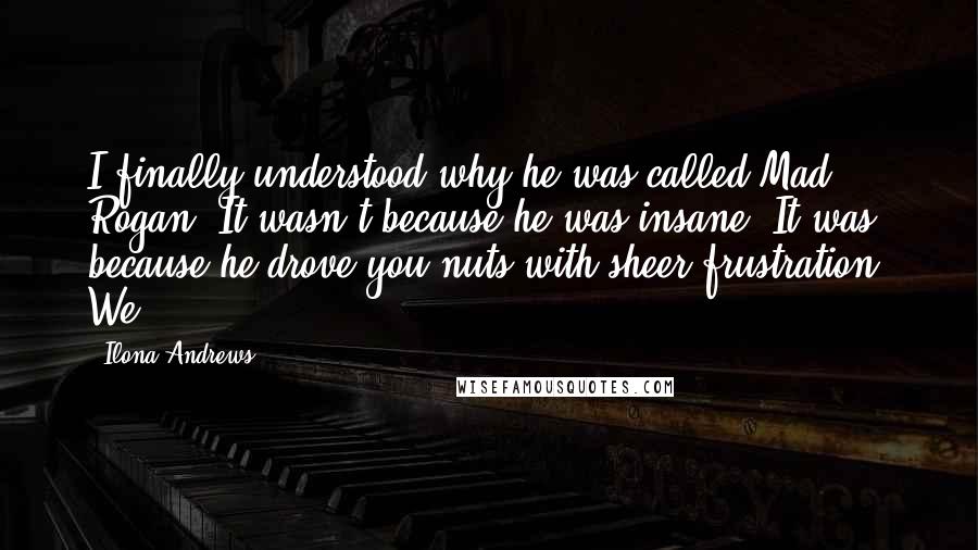 Ilona Andrews Quotes: I finally understood why he was called Mad Rogan. It wasn't because he was insane. It was because he drove you nuts with sheer frustration. We