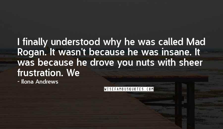 Ilona Andrews Quotes: I finally understood why he was called Mad Rogan. It wasn't because he was insane. It was because he drove you nuts with sheer frustration. We