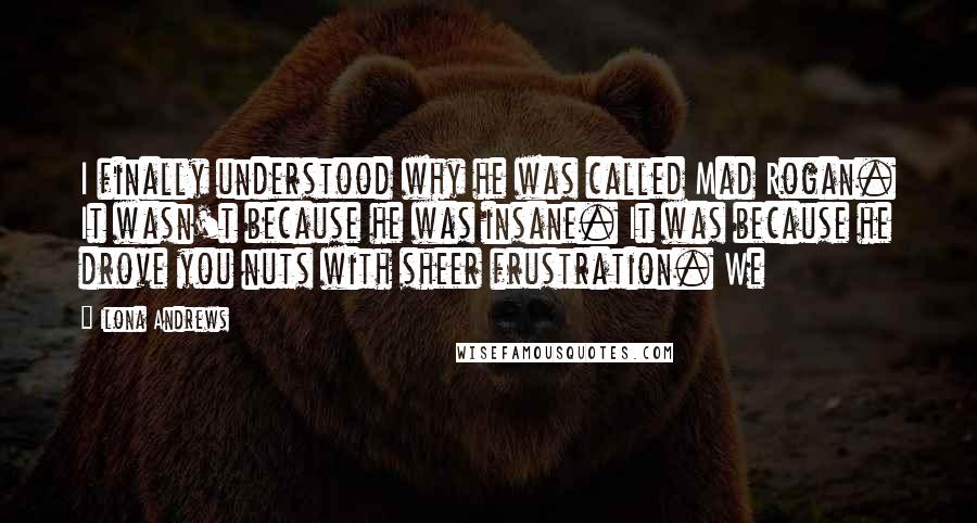 Ilona Andrews Quotes: I finally understood why he was called Mad Rogan. It wasn't because he was insane. It was because he drove you nuts with sheer frustration. We