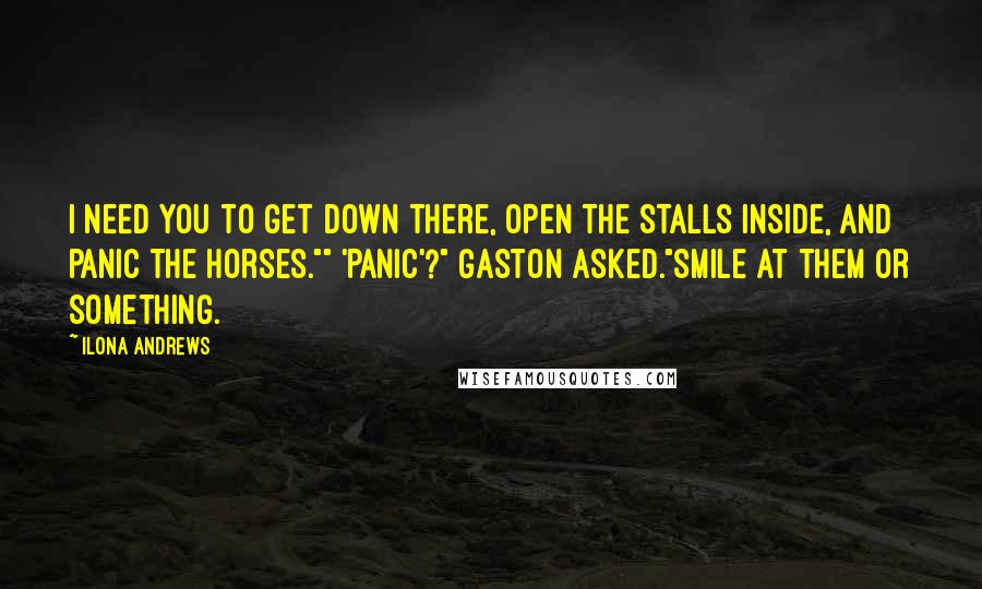 Ilona Andrews Quotes: I need you to get down there, open the stalls inside, and panic the horses."" 'Panic'?" Gaston asked."Smile at them or something.