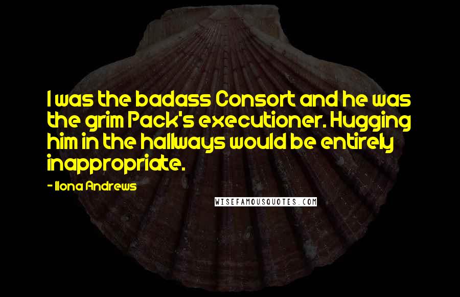 Ilona Andrews Quotes: I was the badass Consort and he was the grim Pack's executioner. Hugging him in the hallways would be entirely inappropriate.